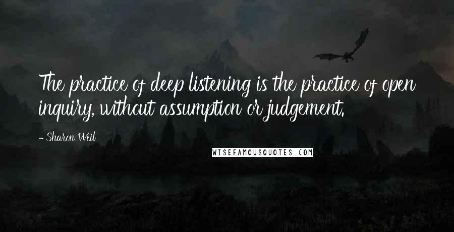 Sharon Weil Quotes: The practice of deep listening is the practice of open inquiry, without assumption or judgement.