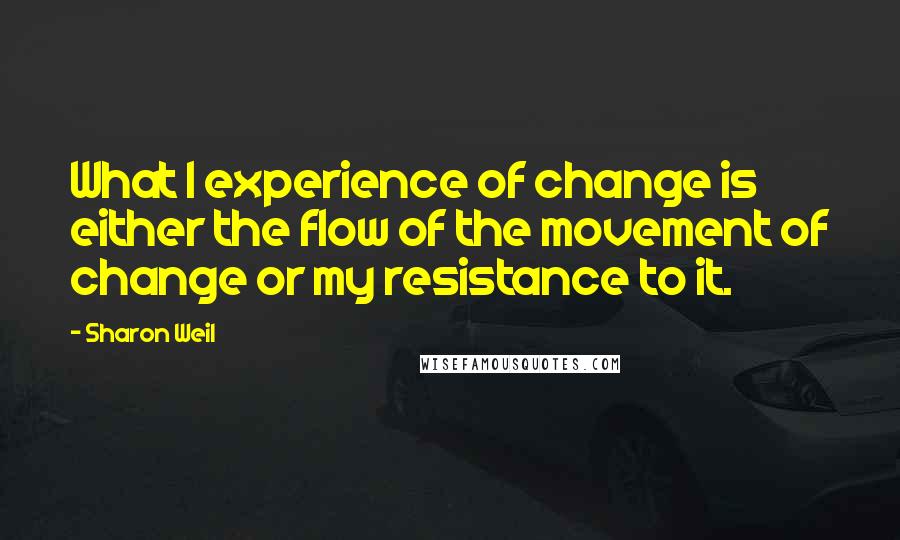 Sharon Weil Quotes: What I experience of change is either the flow of the movement of change or my resistance to it.