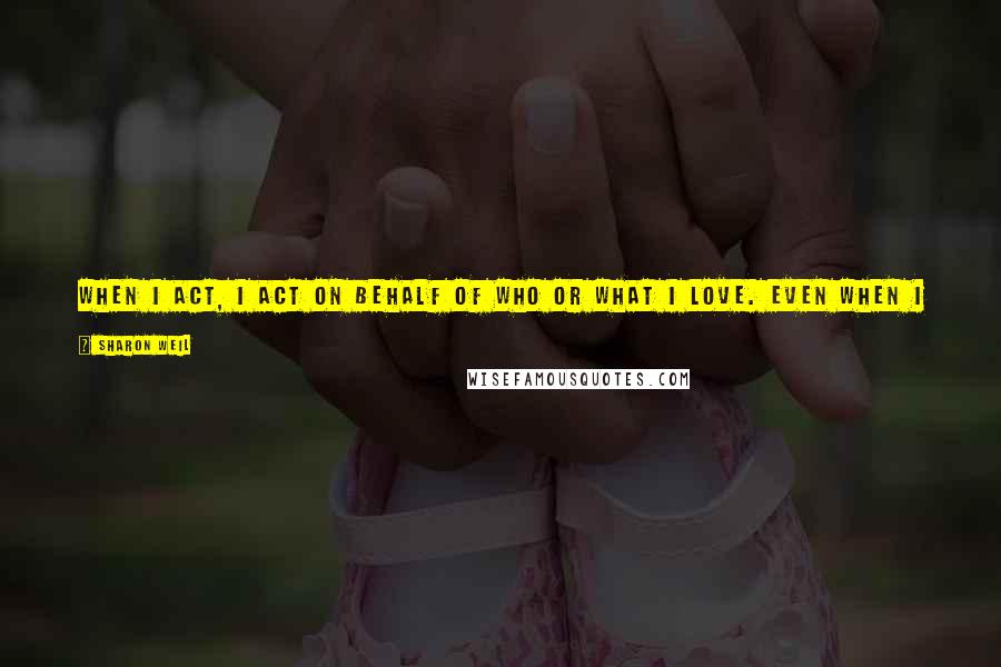 Sharon Weil Quotes: When I act, I act on behalf of who or what I love. Even when I have to fight against something, it is because of what I value and love.