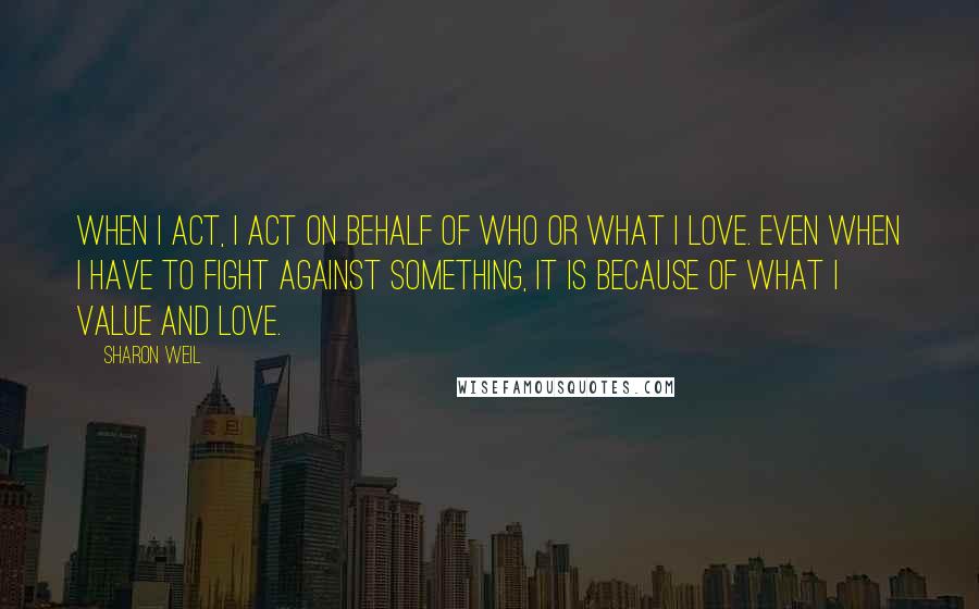 Sharon Weil Quotes: When I act, I act on behalf of who or what I love. Even when I have to fight against something, it is because of what I value and love.