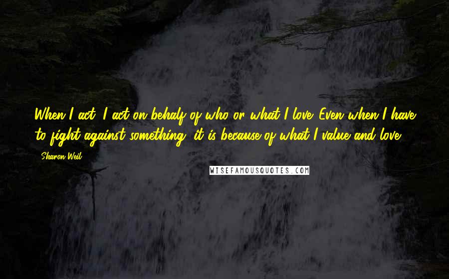 Sharon Weil Quotes: When I act, I act on behalf of who or what I love. Even when I have to fight against something, it is because of what I value and love.