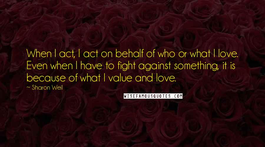 Sharon Weil Quotes: When I act, I act on behalf of who or what I love. Even when I have to fight against something, it is because of what I value and love.