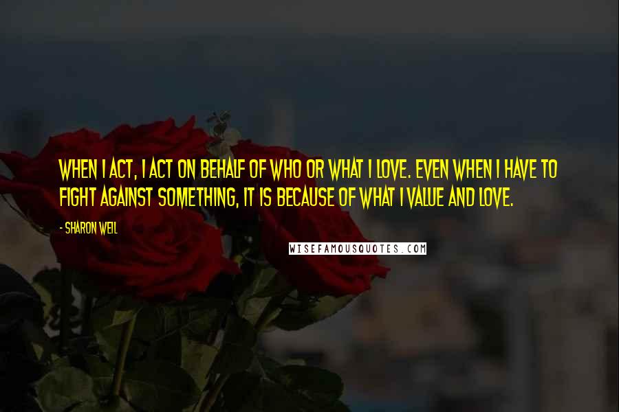 Sharon Weil Quotes: When I act, I act on behalf of who or what I love. Even when I have to fight against something, it is because of what I value and love.