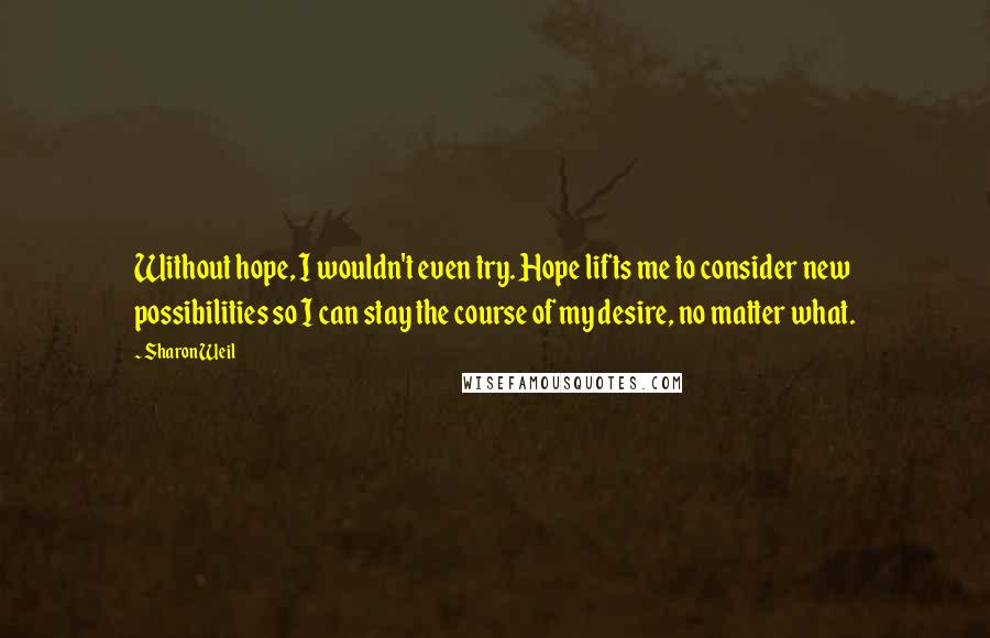 Sharon Weil Quotes: Without hope, I wouldn't even try. Hope lifts me to consider new possibilities so I can stay the course of my desire, no matter what.