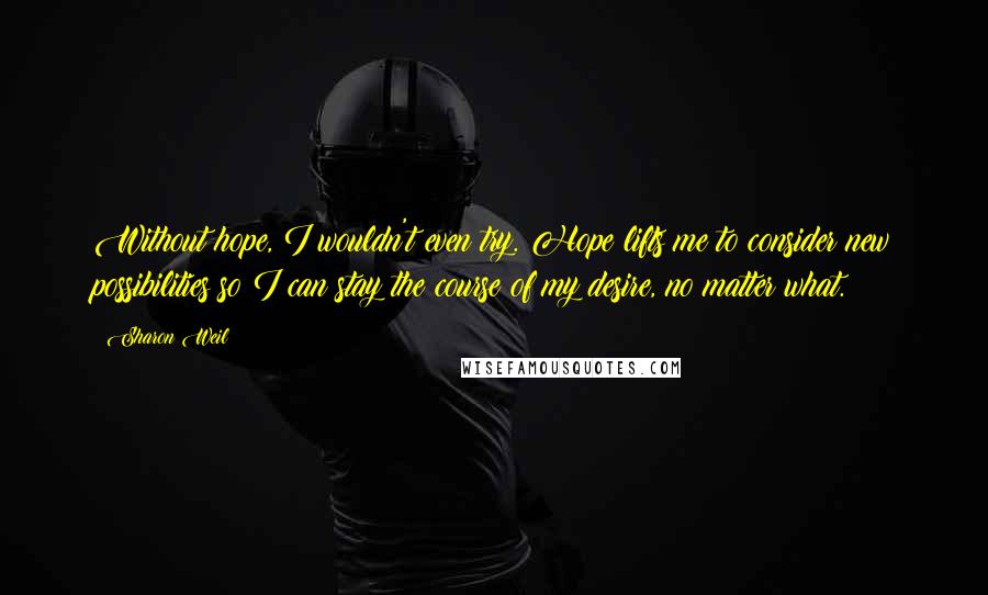 Sharon Weil Quotes: Without hope, I wouldn't even try. Hope lifts me to consider new possibilities so I can stay the course of my desire, no matter what.