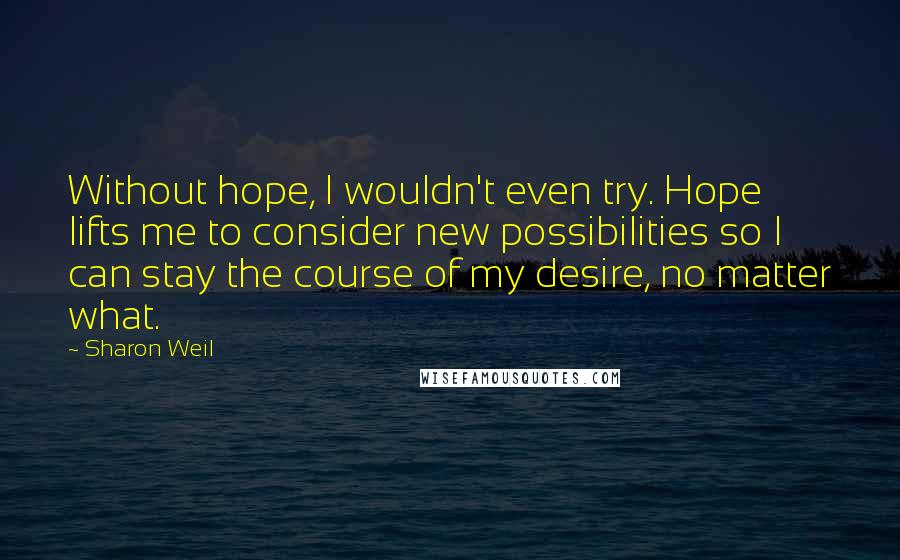 Sharon Weil Quotes: Without hope, I wouldn't even try. Hope lifts me to consider new possibilities so I can stay the course of my desire, no matter what.