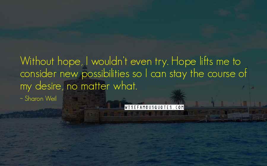 Sharon Weil Quotes: Without hope, I wouldn't even try. Hope lifts me to consider new possibilities so I can stay the course of my desire, no matter what.