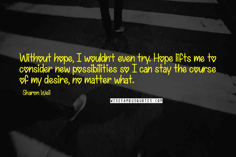 Sharon Weil Quotes: Without hope, I wouldn't even try. Hope lifts me to consider new possibilities so I can stay the course of my desire, no matter what.