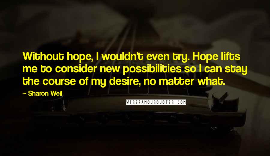 Sharon Weil Quotes: Without hope, I wouldn't even try. Hope lifts me to consider new possibilities so I can stay the course of my desire, no matter what.