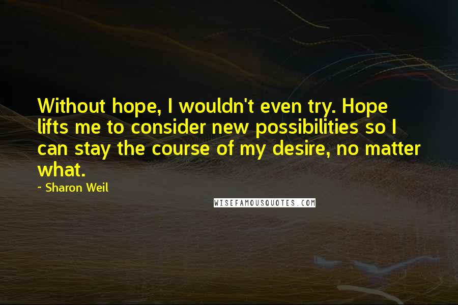 Sharon Weil Quotes: Without hope, I wouldn't even try. Hope lifts me to consider new possibilities so I can stay the course of my desire, no matter what.