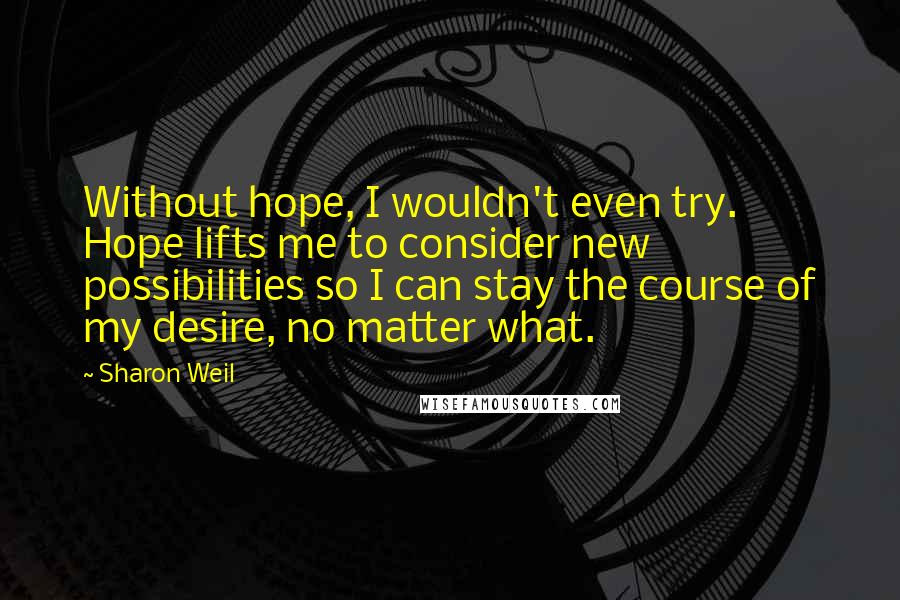 Sharon Weil Quotes: Without hope, I wouldn't even try. Hope lifts me to consider new possibilities so I can stay the course of my desire, no matter what.