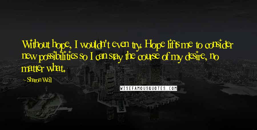 Sharon Weil Quotes: Without hope, I wouldn't even try. Hope lifts me to consider new possibilities so I can stay the course of my desire, no matter what.