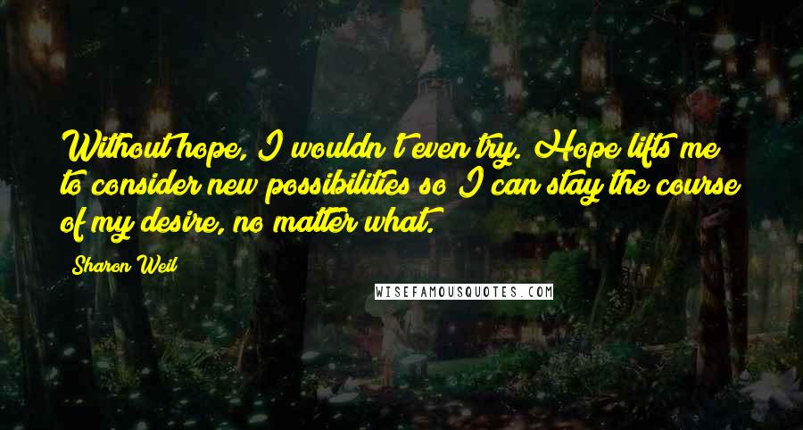 Sharon Weil Quotes: Without hope, I wouldn't even try. Hope lifts me to consider new possibilities so I can stay the course of my desire, no matter what.