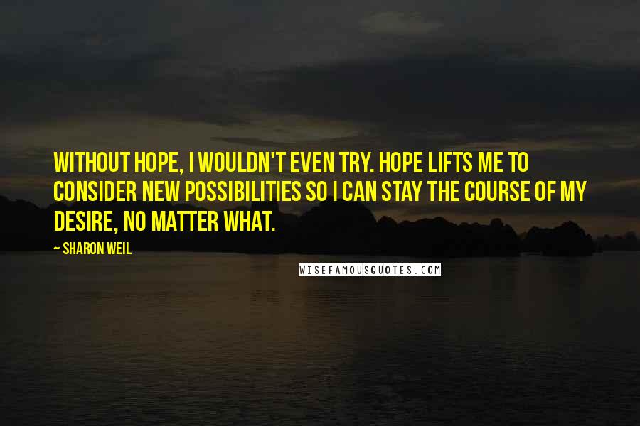 Sharon Weil Quotes: Without hope, I wouldn't even try. Hope lifts me to consider new possibilities so I can stay the course of my desire, no matter what.