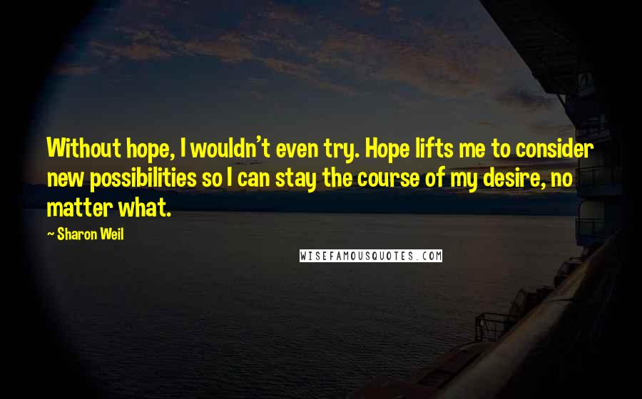 Sharon Weil Quotes: Without hope, I wouldn't even try. Hope lifts me to consider new possibilities so I can stay the course of my desire, no matter what.