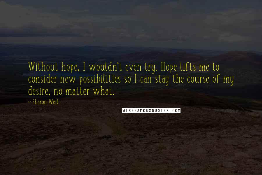 Sharon Weil Quotes: Without hope, I wouldn't even try. Hope lifts me to consider new possibilities so I can stay the course of my desire, no matter what.