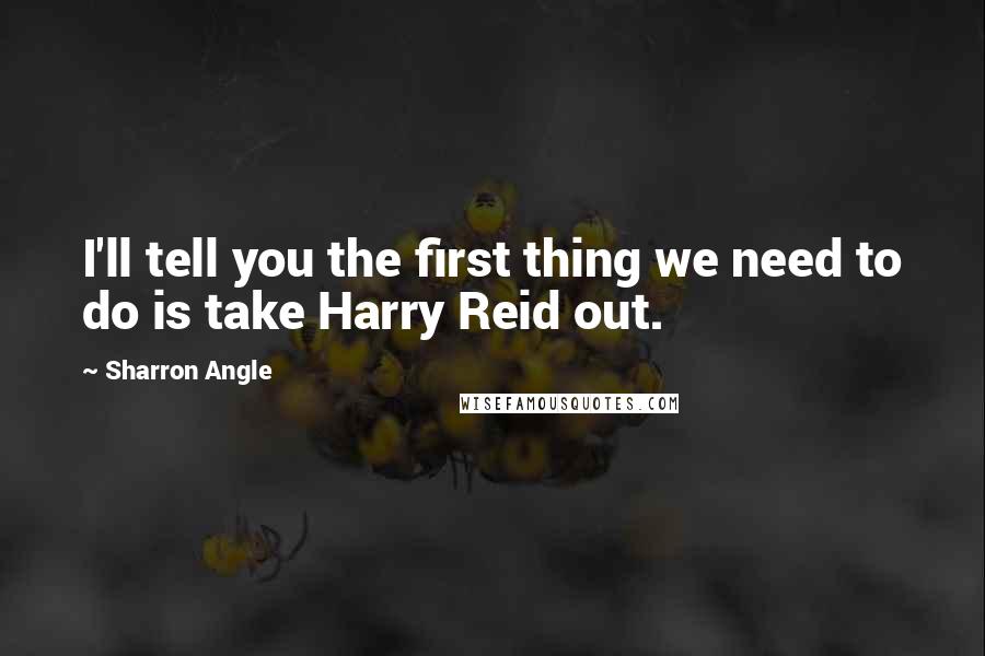 Sharron Angle Quotes: I'll tell you the first thing we need to do is take Harry Reid out.
