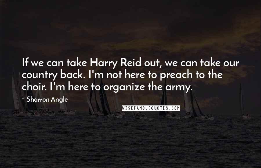 Sharron Angle Quotes: If we can take Harry Reid out, we can take our country back. I'm not here to preach to the choir. I'm here to organize the army.