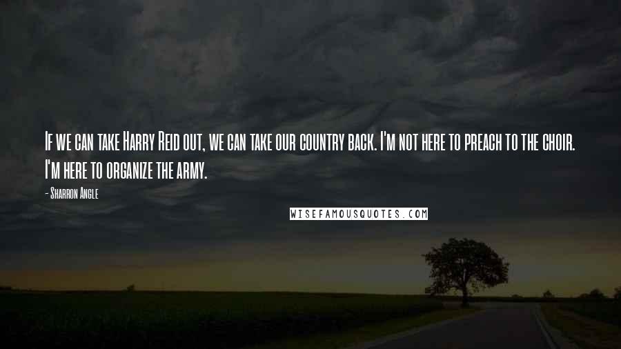 Sharron Angle Quotes: If we can take Harry Reid out, we can take our country back. I'm not here to preach to the choir. I'm here to organize the army.