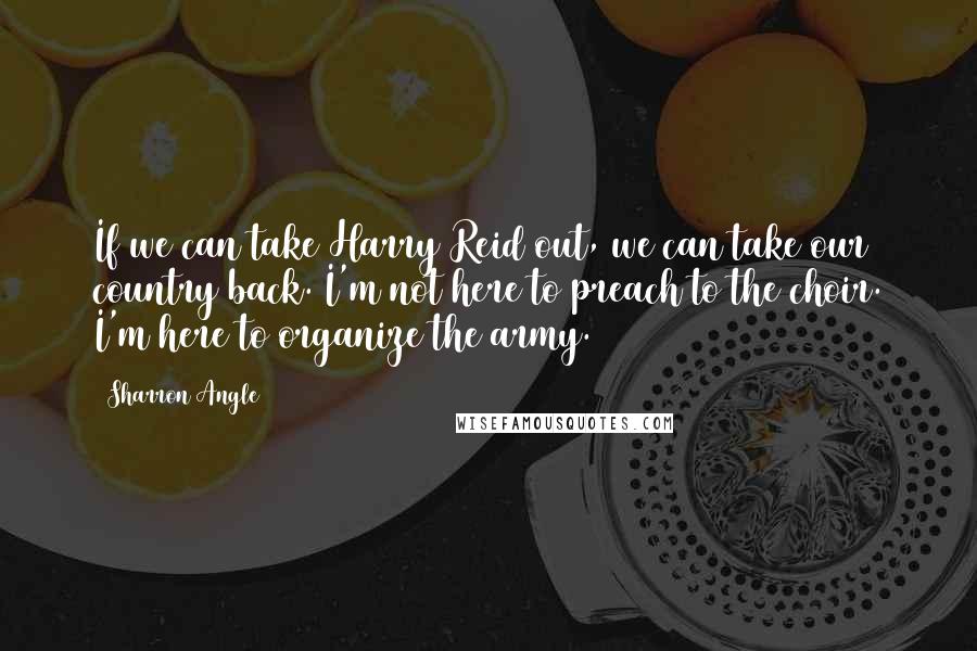 Sharron Angle Quotes: If we can take Harry Reid out, we can take our country back. I'm not here to preach to the choir. I'm here to organize the army.