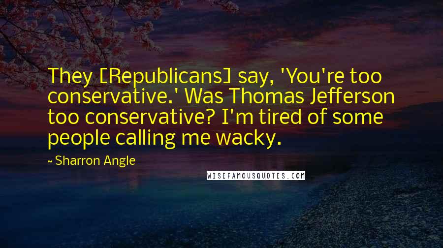 Sharron Angle Quotes: They [Republicans] say, 'You're too conservative.' Was Thomas Jefferson too conservative? I'm tired of some people calling me wacky.