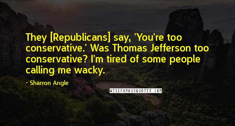 Sharron Angle Quotes: They [Republicans] say, 'You're too conservative.' Was Thomas Jefferson too conservative? I'm tired of some people calling me wacky.