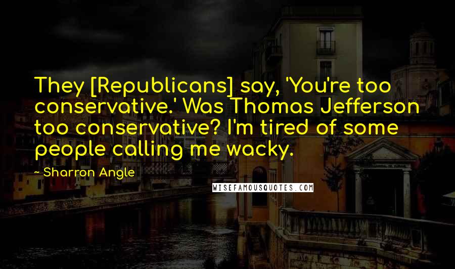 Sharron Angle Quotes: They [Republicans] say, 'You're too conservative.' Was Thomas Jefferson too conservative? I'm tired of some people calling me wacky.