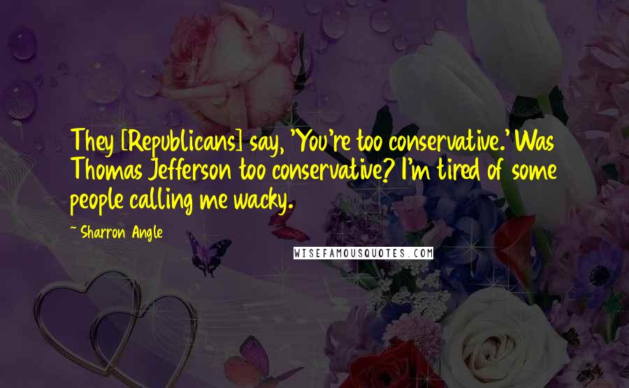 Sharron Angle Quotes: They [Republicans] say, 'You're too conservative.' Was Thomas Jefferson too conservative? I'm tired of some people calling me wacky.