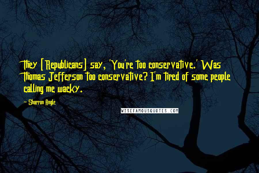 Sharron Angle Quotes: They [Republicans] say, 'You're too conservative.' Was Thomas Jefferson too conservative? I'm tired of some people calling me wacky.