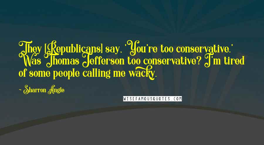 Sharron Angle Quotes: They [Republicans] say, 'You're too conservative.' Was Thomas Jefferson too conservative? I'm tired of some people calling me wacky.