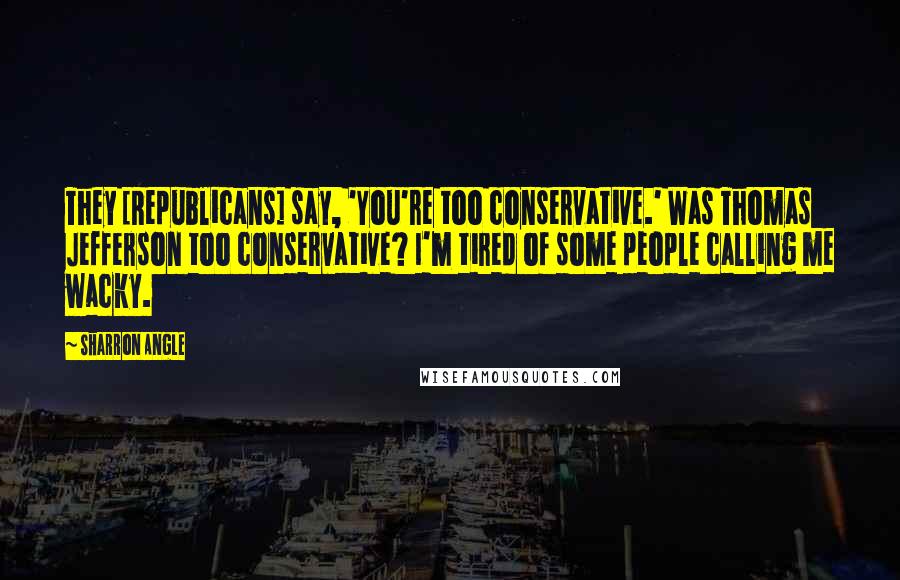 Sharron Angle Quotes: They [Republicans] say, 'You're too conservative.' Was Thomas Jefferson too conservative? I'm tired of some people calling me wacky.