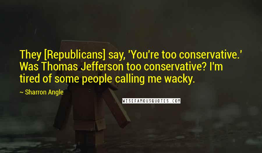 Sharron Angle Quotes: They [Republicans] say, 'You're too conservative.' Was Thomas Jefferson too conservative? I'm tired of some people calling me wacky.