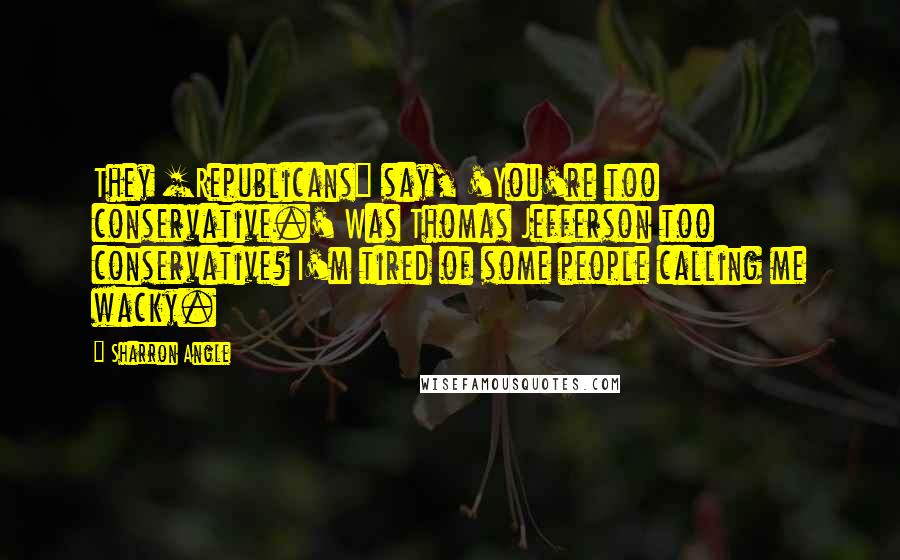 Sharron Angle Quotes: They [Republicans] say, 'You're too conservative.' Was Thomas Jefferson too conservative? I'm tired of some people calling me wacky.
