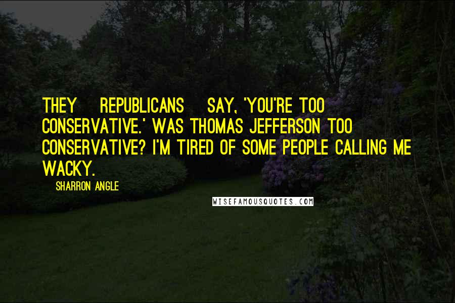 Sharron Angle Quotes: They [Republicans] say, 'You're too conservative.' Was Thomas Jefferson too conservative? I'm tired of some people calling me wacky.