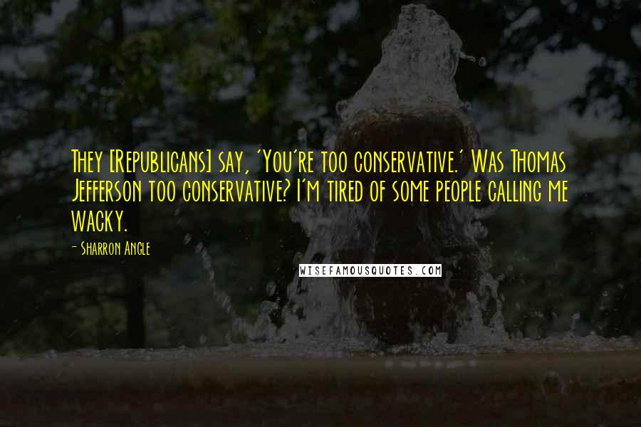 Sharron Angle Quotes: They [Republicans] say, 'You're too conservative.' Was Thomas Jefferson too conservative? I'm tired of some people calling me wacky.