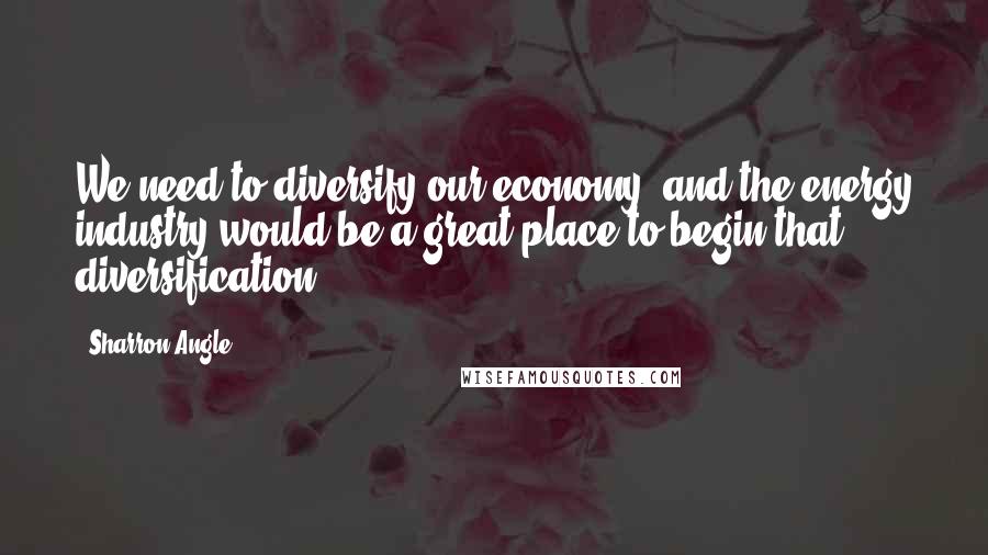 Sharron Angle Quotes: We need to diversify our economy, and the energy industry would be a great place to begin that diversification.