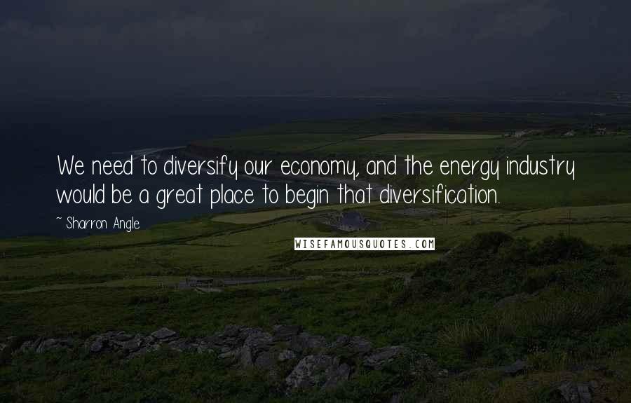 Sharron Angle Quotes: We need to diversify our economy, and the energy industry would be a great place to begin that diversification.