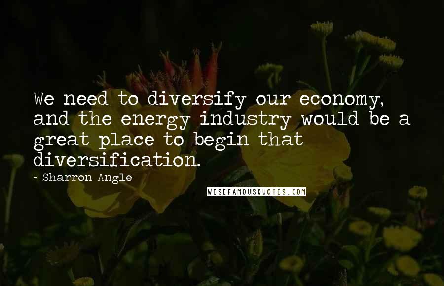 Sharron Angle Quotes: We need to diversify our economy, and the energy industry would be a great place to begin that diversification.