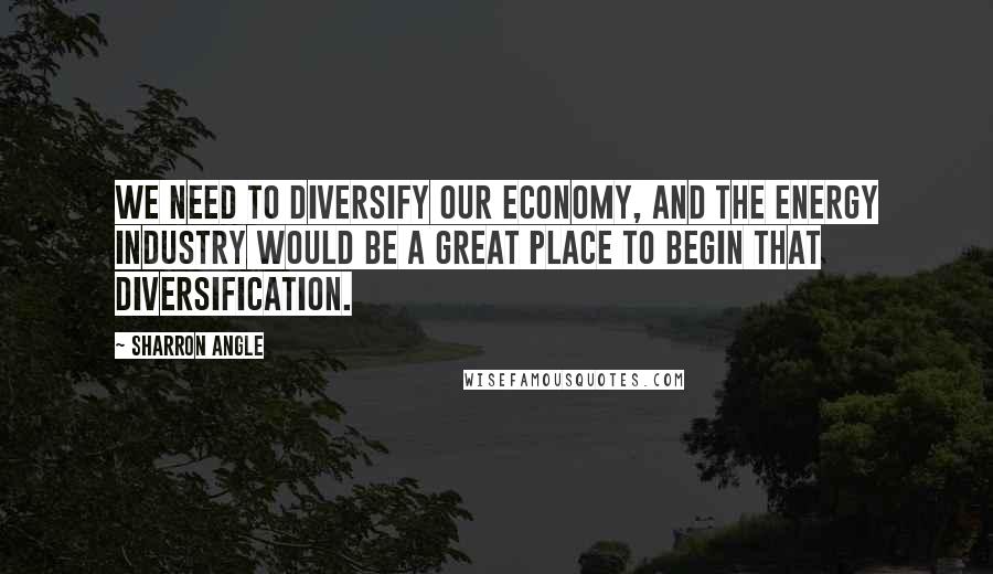 Sharron Angle Quotes: We need to diversify our economy, and the energy industry would be a great place to begin that diversification.