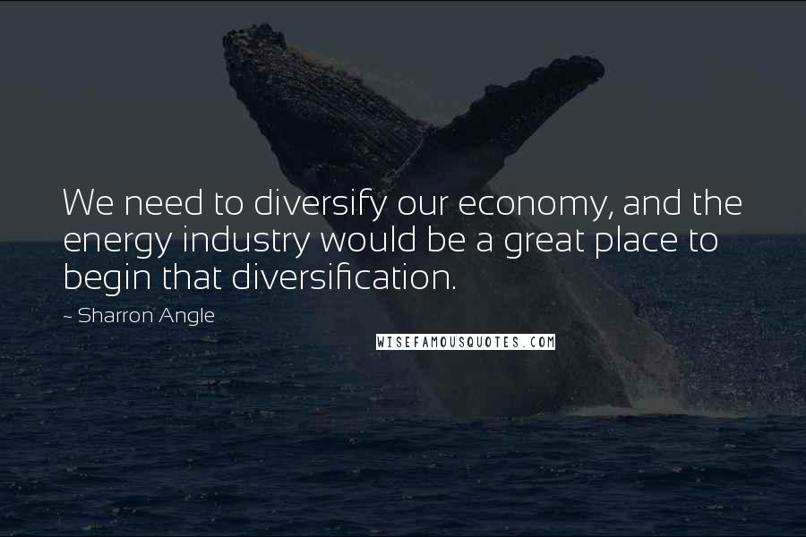 Sharron Angle Quotes: We need to diversify our economy, and the energy industry would be a great place to begin that diversification.