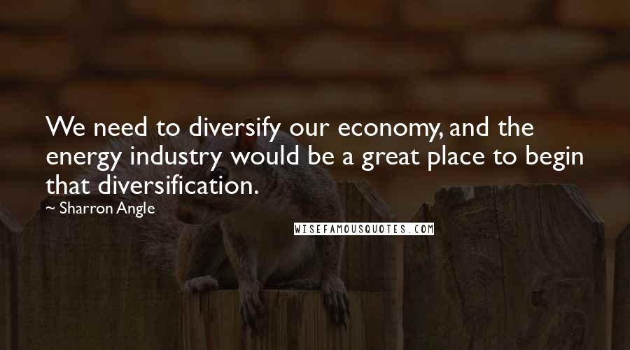 Sharron Angle Quotes: We need to diversify our economy, and the energy industry would be a great place to begin that diversification.
