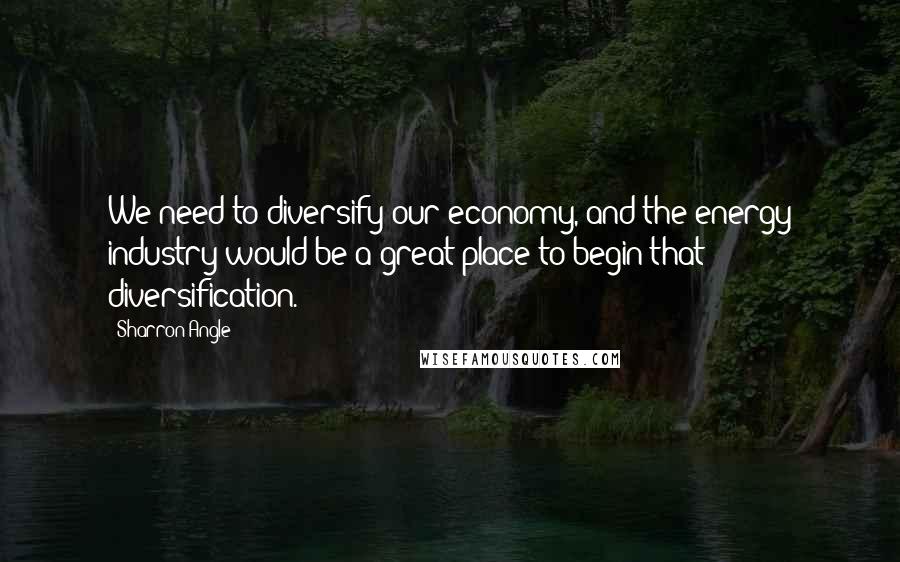 Sharron Angle Quotes: We need to diversify our economy, and the energy industry would be a great place to begin that diversification.