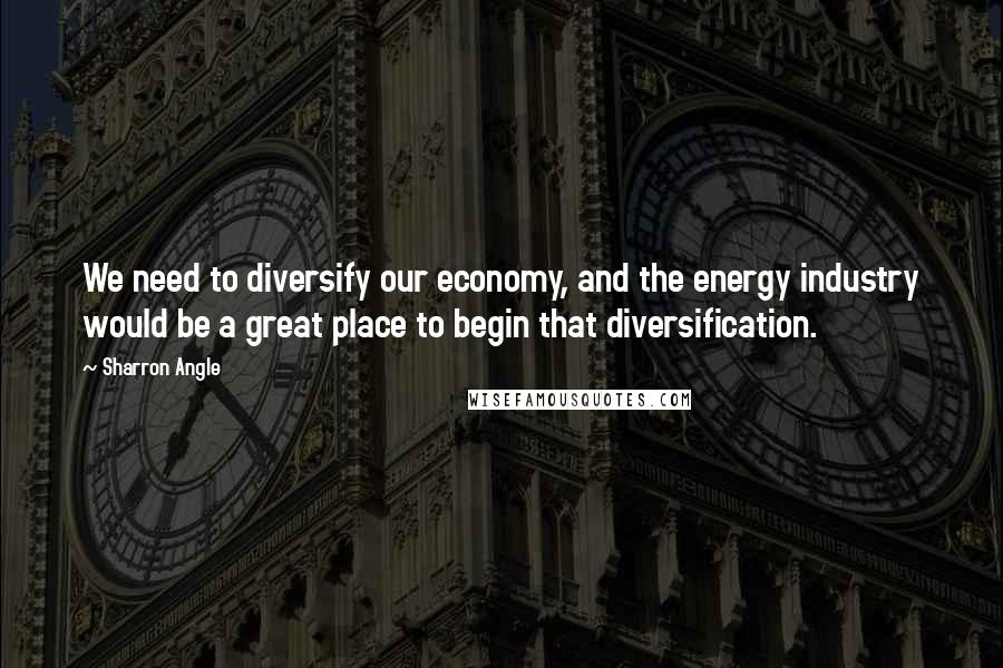 Sharron Angle Quotes: We need to diversify our economy, and the energy industry would be a great place to begin that diversification.