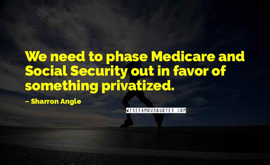 Sharron Angle Quotes: We need to phase Medicare and Social Security out in favor of something privatized.
