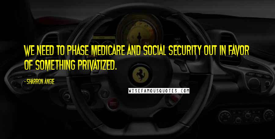 Sharron Angle Quotes: We need to phase Medicare and Social Security out in favor of something privatized.