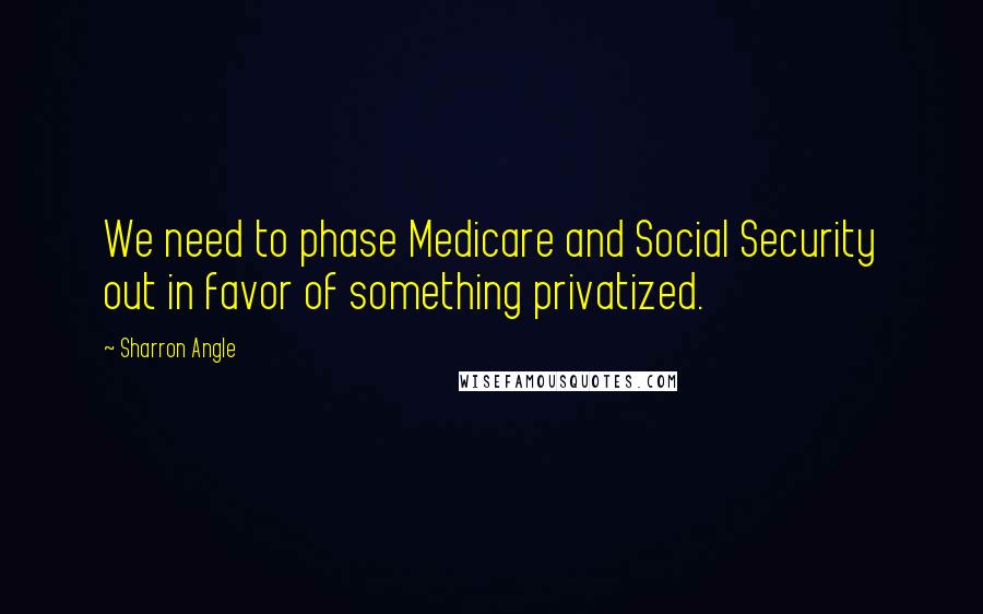 Sharron Angle Quotes: We need to phase Medicare and Social Security out in favor of something privatized.