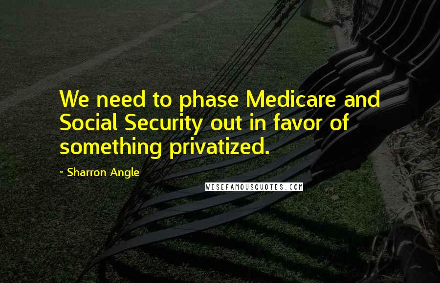 Sharron Angle Quotes: We need to phase Medicare and Social Security out in favor of something privatized.