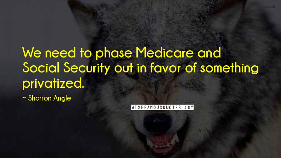 Sharron Angle Quotes: We need to phase Medicare and Social Security out in favor of something privatized.