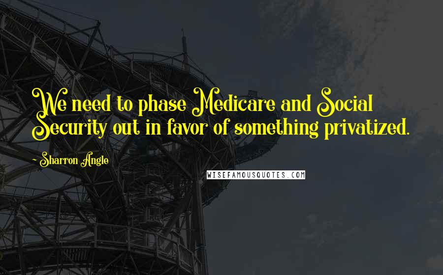 Sharron Angle Quotes: We need to phase Medicare and Social Security out in favor of something privatized.