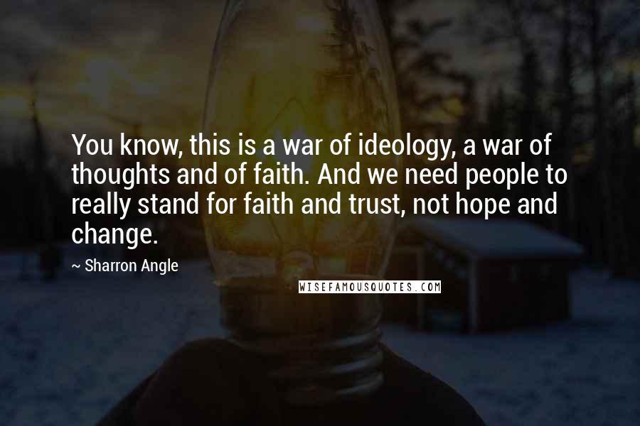 Sharron Angle Quotes: You know, this is a war of ideology, a war of thoughts and of faith. And we need people to really stand for faith and trust, not hope and change.